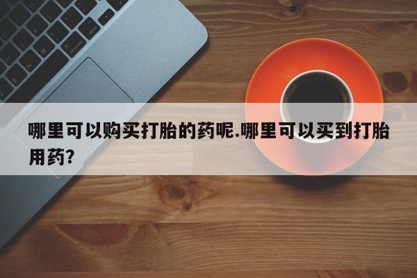 打胎药私人店惠东哪里可以购买打胎的药呢.哪里可以买到打胎用药？