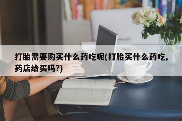 打胎药私人店惠东打胎需要购买什么药吃呢(打胎买什么药吃,药店给买吗?)
