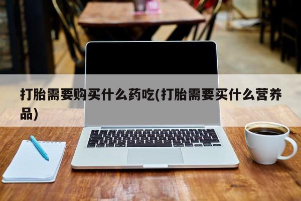 打胎药私人店惠东打胎需要购买什么药吃(打胎需要买什么营养品)